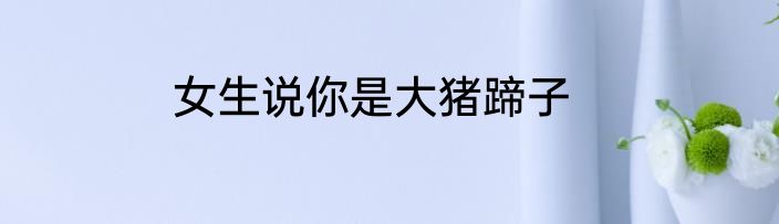 女生说你是大猪蹄子