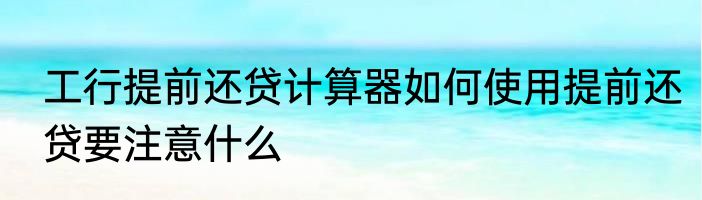 工行提前还贷计算器如何使用提前还贷要注意什么