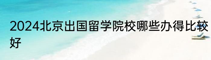 2024北京出国留学院校哪些办得比较好