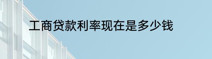 工商贷款利率现在是多少钱