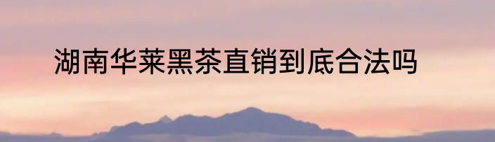 湖南华莱黑茶直销到底合法吗