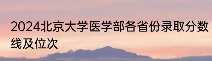 2024北京大学医学部各省份录取分数线及位次