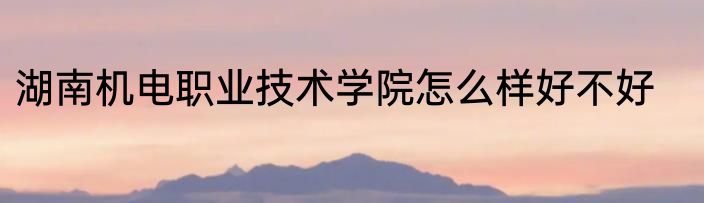 湖南机电职业技术学院怎么样好不好