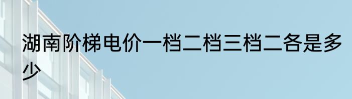 湖南阶梯电价一档二档三档二各是多少
