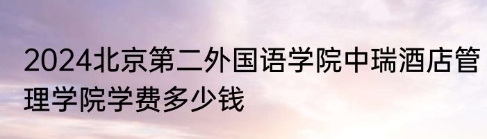 2024北京第二外国语学院中瑞酒店管理学院学费多少钱