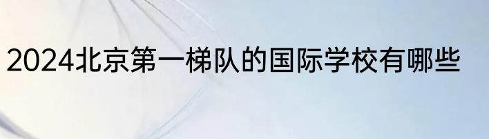 2024北京第一梯队的国际学校有哪些