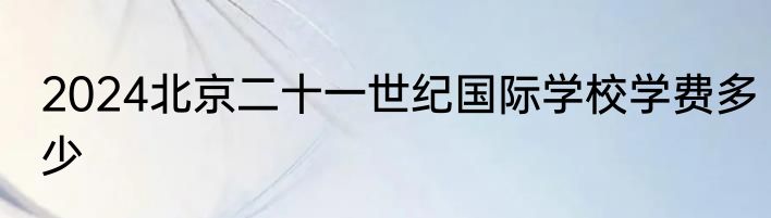 2024北京二十一世纪国际学校学费多少