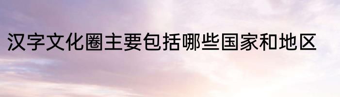 汉字文化圈主要包括哪些国家和地区