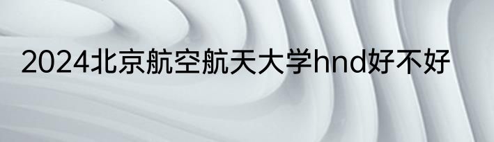 2024北京航空航天大学hnd好不好