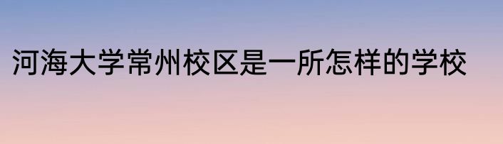 河海大学常州校区是一所怎样的学校