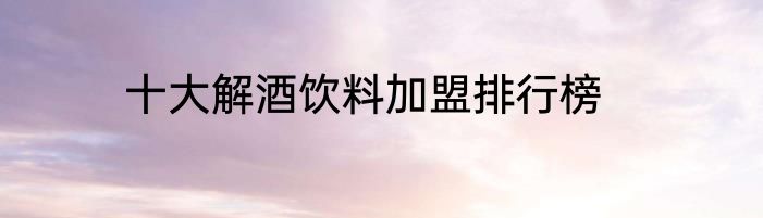 十大解酒饮料加盟排行榜