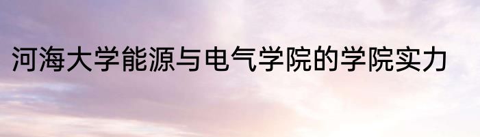 河海大学能源与电气学院的学院实力