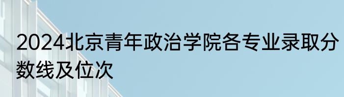 2024北京青年政治学院各专业录取分数线及位次