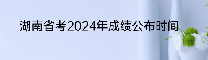 湖南省考2024年成绩公布时间