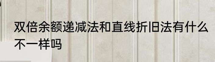 双倍余额递减法和直线折旧法有什么不一样吗