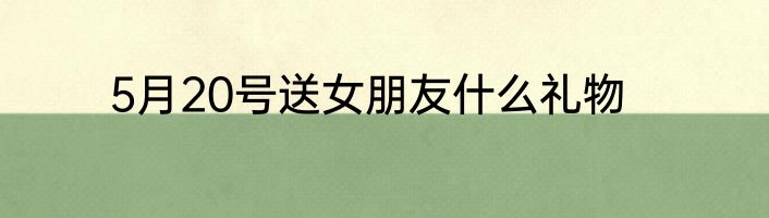 5月20号送女朋友什么礼物