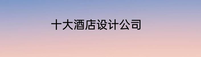 十大酒店设计公司
