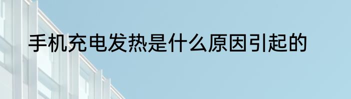 手机充电发热是什么原因引起的