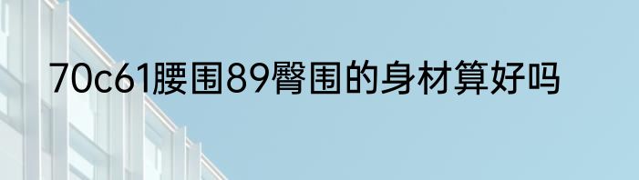 70c61腰围89臀围的身材算好吗