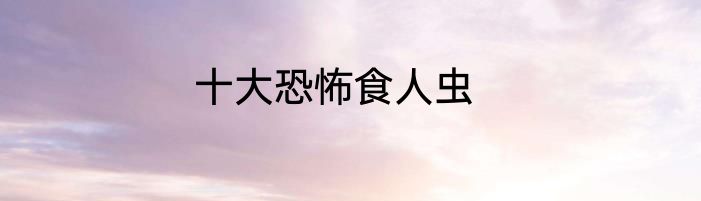 十大恐怖食人虫