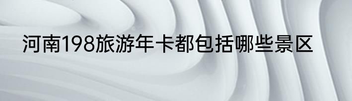 河南198旅游年卡都包括哪些景区