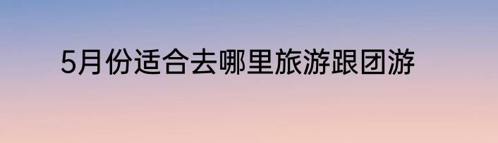5月份适合去哪里旅游跟团游