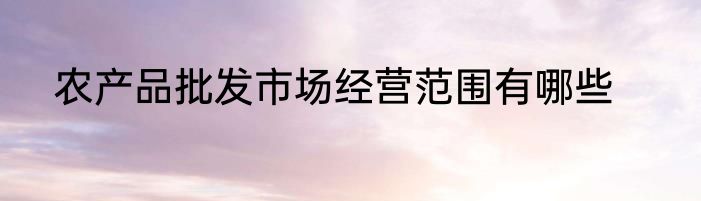 农产品批发市场经营范围有哪些