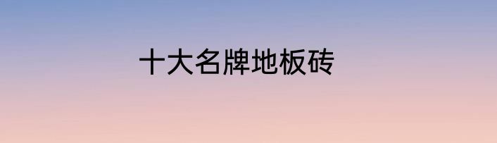 十大名牌地板砖