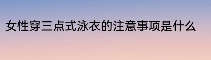 女性穿三点式泳衣的注意事项是什么
