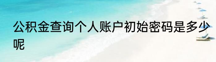 公积金查询个人账户初始密码是多少呢