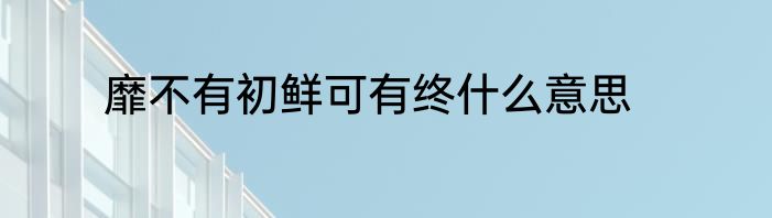 靡不有初鲜可有终什么意思