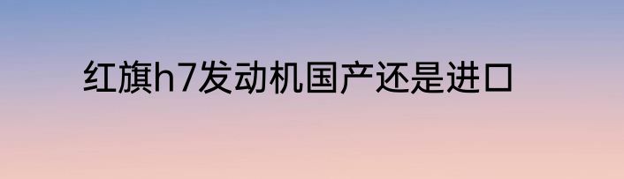 红旗h7发动机国产还是进口