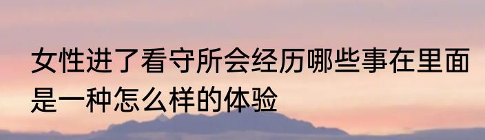 女性进了看守所会经历哪些事在里面是一种怎么样的体验