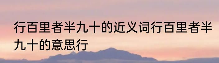 行百里者半九十的近义词行百里者半九十的意思行