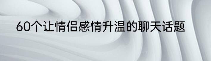 60个让情侣感情升温的聊天话题