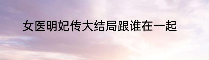 女医明妃传大结局跟谁在一起