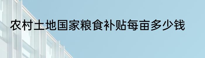 农村土地国家粮食补贴每亩多少钱
