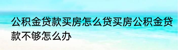 公积金贷款买房怎么贷买房公积金贷款不够怎么办
