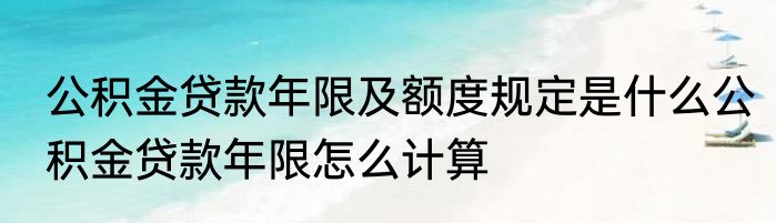 公积金贷款年限及额度规定是什么公积金贷款年限怎么计算