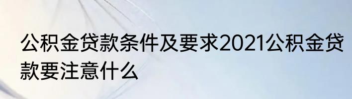 公积金贷款条件及要求2021公积金贷款要注意什么