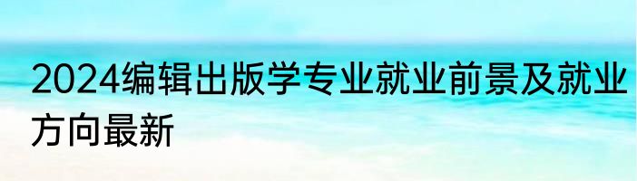 2024编辑出版学专业就业前景及就业方向最新