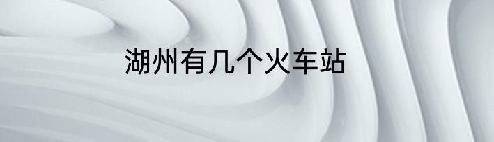 湖州有几个火车站