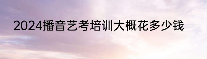 2024播音艺考培训大概花多少钱