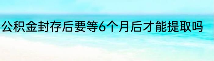 公积金封存后要等6个月后才能提取吗