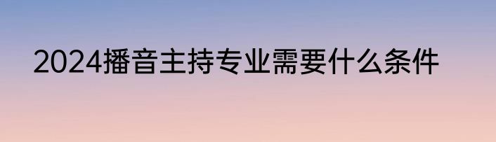 2024播音主持专业需要什么条件