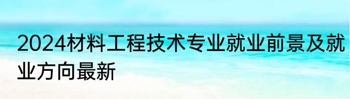 2024材料工程技术专业就业前景及就业方向最新