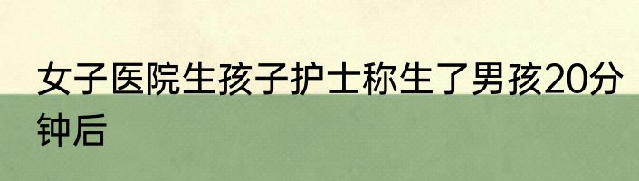 女子医院生孩子护士称生了男孩20分钟后