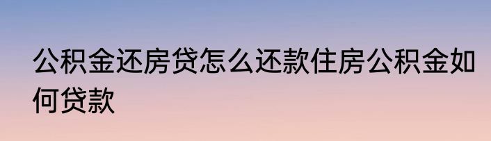 公积金还房贷怎么还款住房公积金如何贷款