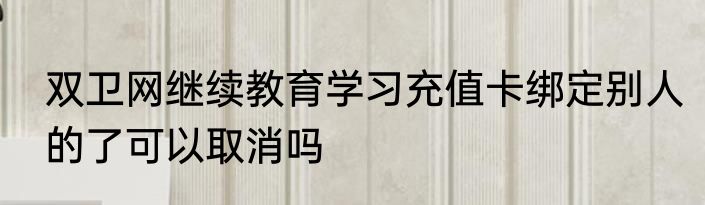 双卫网继续教育学习充值卡绑定别人的了可以取消吗