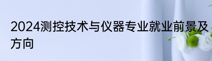 2024测控技术与仪器专业就业前景及方向
